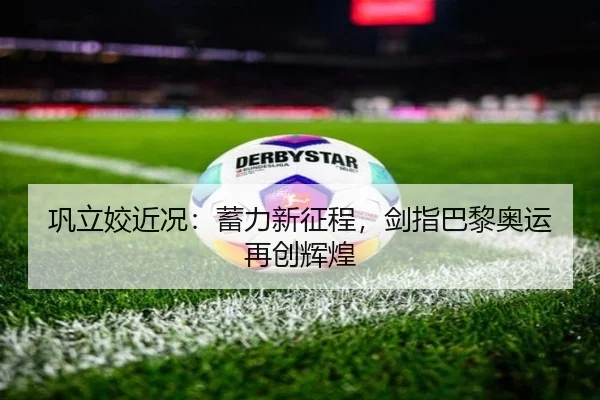 巩立姣近况：蓄力新征程，剑指巴黎奥运再创辉煌